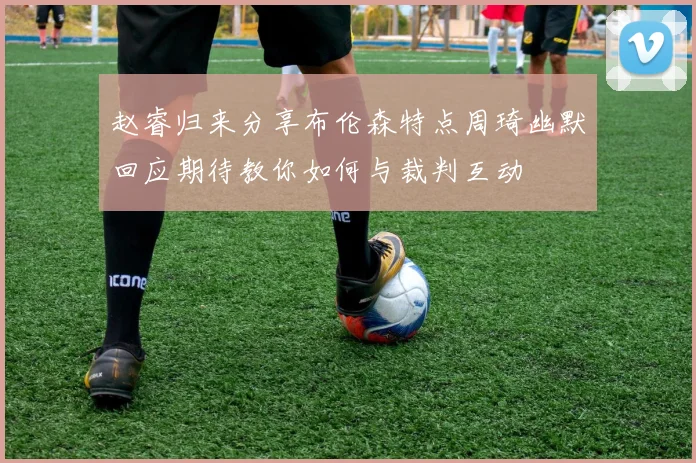 赵睿归来分享布伦森特点周琦幽默回应期待教你如何与裁判互动