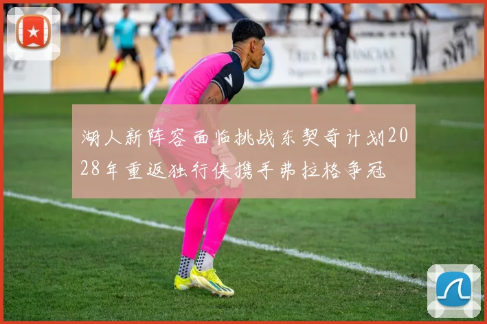 湖人新阵容面临挑战东契奇计划2028年重返独行侠携手弗拉格争冠