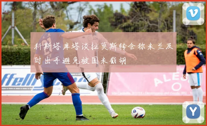 科斯塔库塔谈拉莫斯转会称米兰及时出手避免被国米截胡