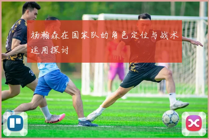 杨瀚森在国家队的角色定位与战术运用探讨