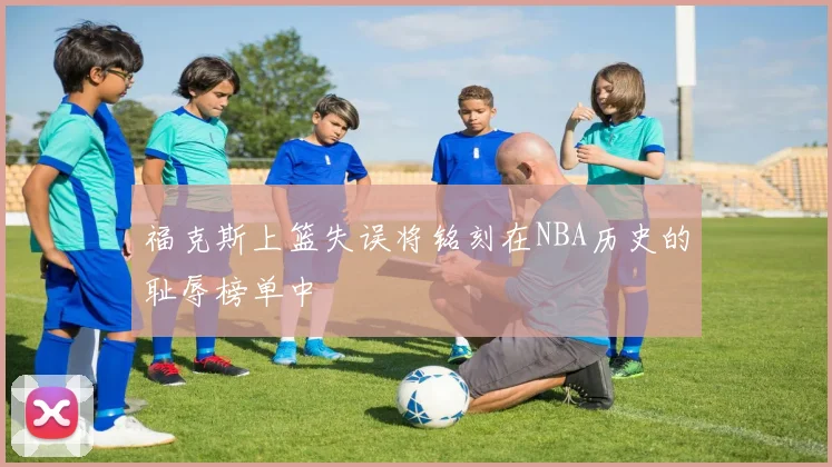 福克斯上篮失误将铭刻在NBA历史的耻辱榜单中