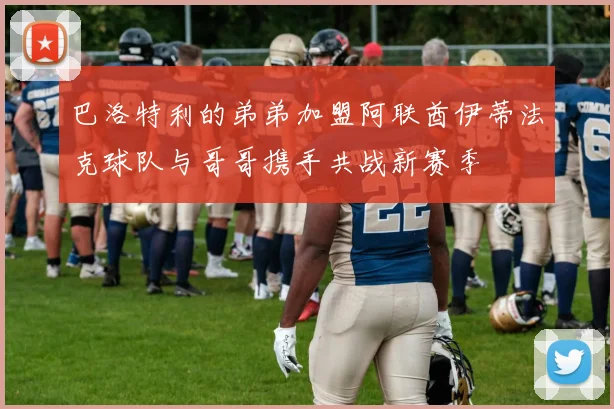 巴洛特利的弟弟加盟阿联酋伊蒂法克球队与哥哥携手共战新赛季