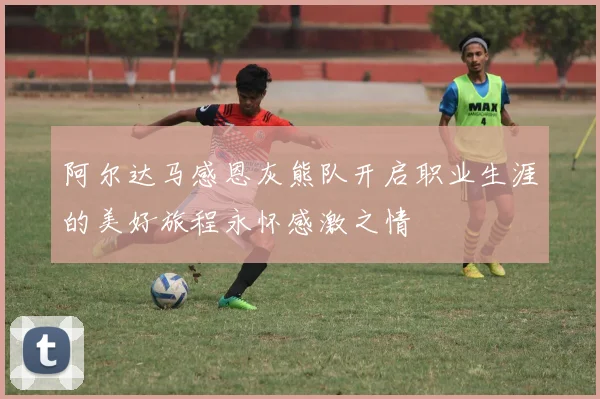 阿尔达马感恩灰熊队开启职业生涯的美好旅程永怀感激之情