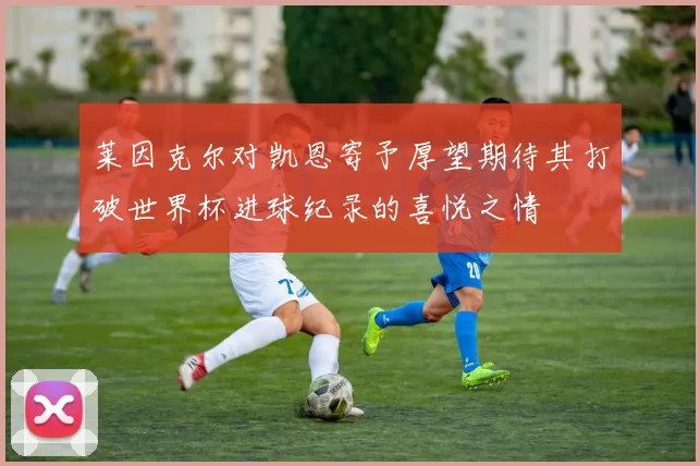 莱因克尔对凯恩寄予厚望期待其打破世界杯进球纪录的喜悦之情