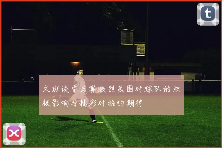 文班谈季后赛激烈氛围对球队的积极影响与精彩对抗的期待