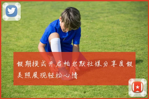 假期模式开启帕尔默社媒分享度假美照展现轻松心情