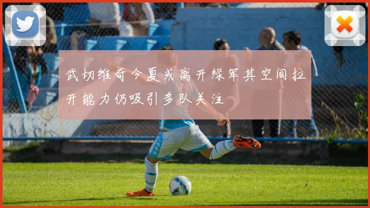 武切维奇今夏或离开绿军其空间拉开能力仍吸引多队关注