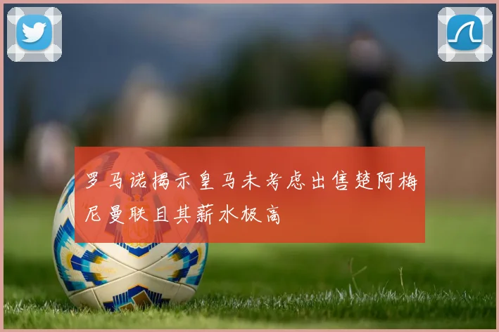 罗马诺揭示皇马未考虑出售楚阿梅尼曼联且其薪水极高