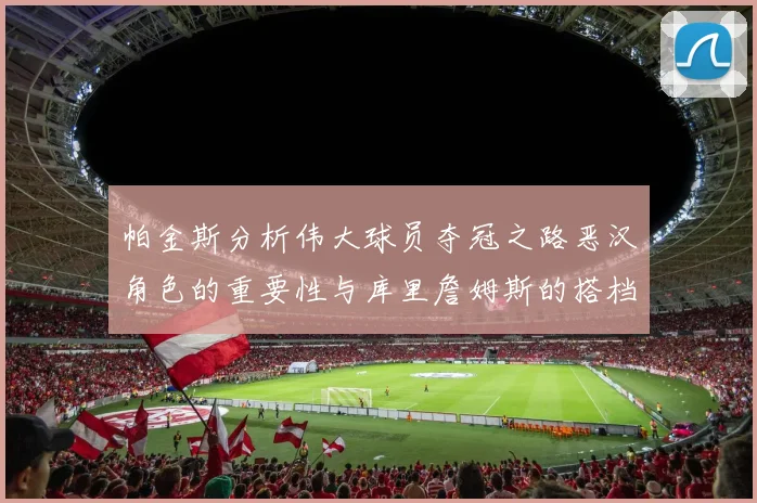 帕金斯分析伟大球员夺冠之路恶汉角色的重要性与库里詹姆斯的搭档关系