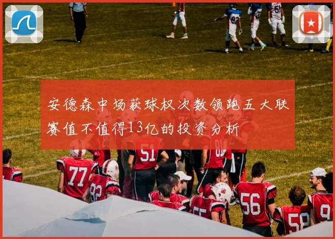安德森中场获球权次数领跑五大联赛值不值得13亿的投资分析
