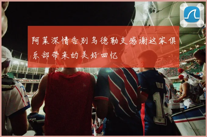阿莱深情告别乌德勒支感谢这家俱乐部带来的美好回忆