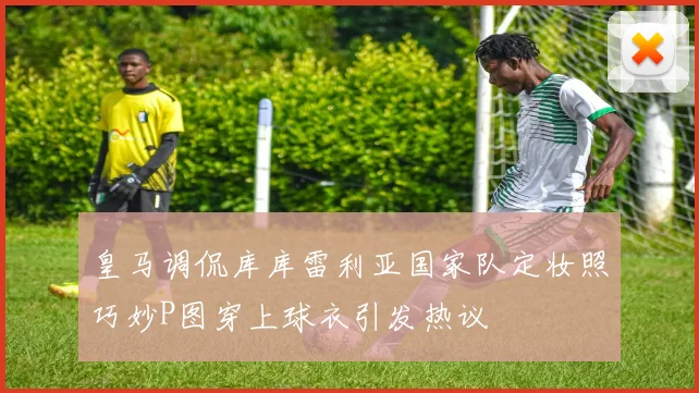皇马调侃库库雷利亚国家队定妆照巧妙P图穿上球衣引发热议