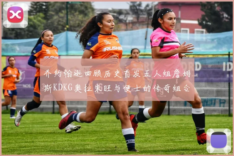 乔约翰逊回顾历史首发五人组詹姆斯KDKG奥拉朱旺与便士的传奇组合