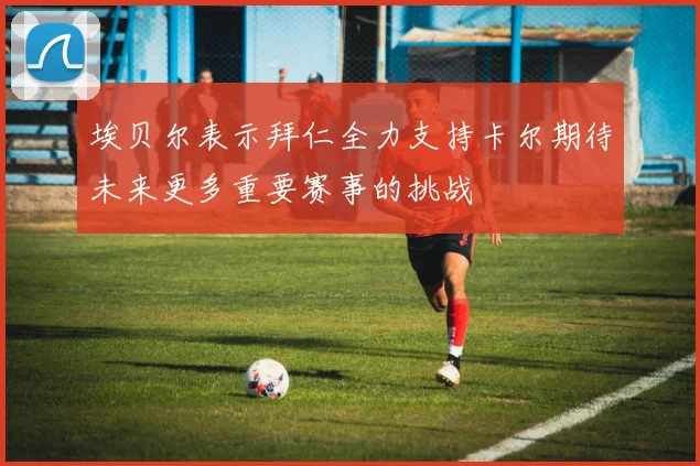埃贝尔表示拜仁全力支持卡尔期待未来更多重要赛事的挑战